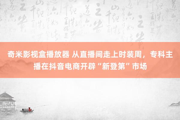 奇米影视盒播放器 从直播间走上时装周，专科主播在抖音电商开辟“新登第”市场
