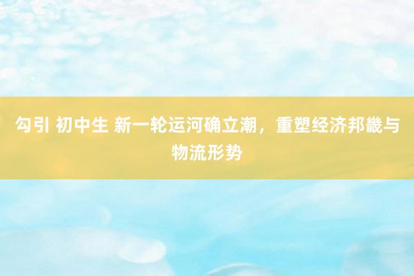 勾引 初中生 新一轮运河确立潮，重塑经济邦畿与物流形势