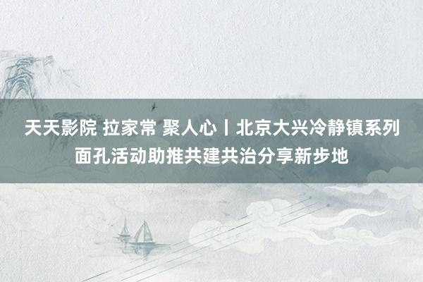 天天影院 拉家常 聚人心丨北京大兴冷静镇系列面孔活动助推共建共治分享新步地