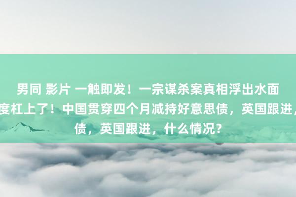 男同 影片 一触即发！一宗谋杀案真相浮出水面，这两个国度杠上了！中国贯穿四个月减持好意思债，英国跟进，什么情况？