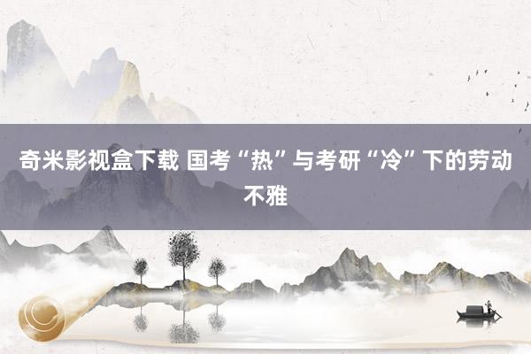 奇米影视盒下载 国考“热”与考研“冷”下的劳动不雅