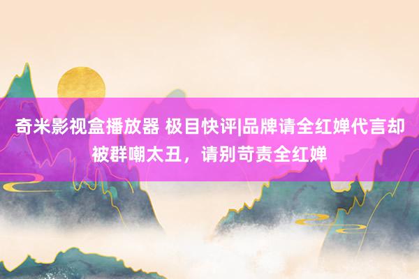 奇米影视盒播放器 极目快评|品牌请全红婵代言却被群嘲太丑，请别苛责全红婵