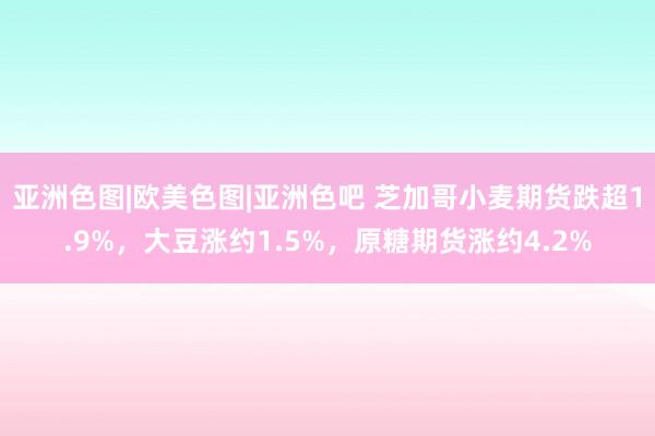 亚洲色图|欧美色图|亚洲色吧 芝加哥小麦期货跌超1.9%，大豆涨约1.5%，原糖期货涨约4.2%