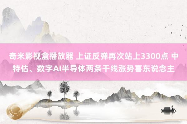 奇米影视盒播放器 上证反弹再次站上3300点 中特估、数字AI半导体两条干线涨势喜东说念主