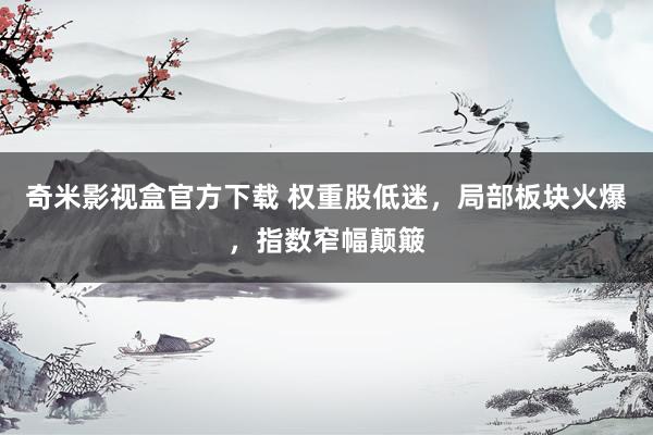 奇米影视盒官方下载 权重股低迷，局部板块火爆，指数窄幅颠簸