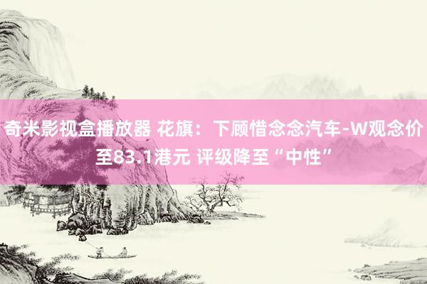 奇米影视盒播放器 花旗：下顾惜念念汽车-W观念价至83.1港元 评级降至“中性”