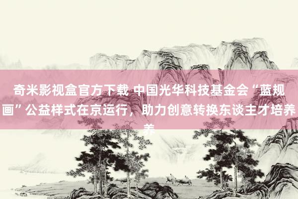 奇米影视盒官方下载 中国光华科技基金会“蓝规画”公益样式在京运行，助力创意转换东谈主才培养