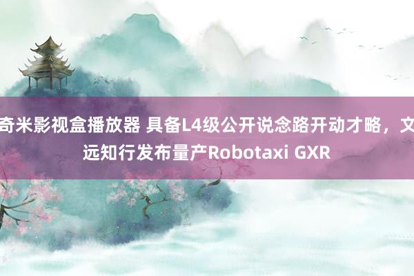 奇米影视盒播放器 具备L4级公开说念路开动才略，文远知行发布量产Robotaxi GXR