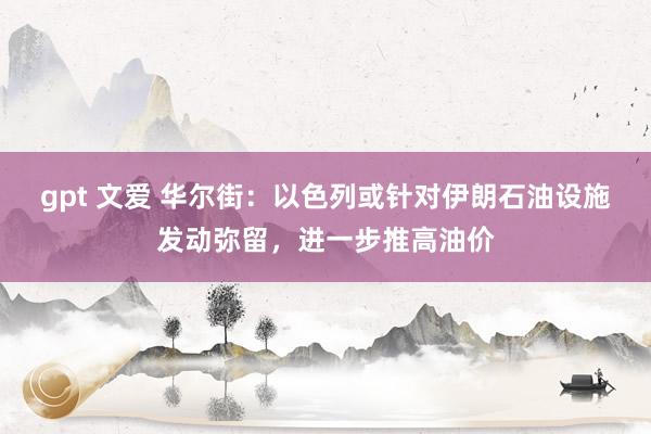 gpt 文爱 华尔街：以色列或针对伊朗石油设施发动弥留，进一步推高油价