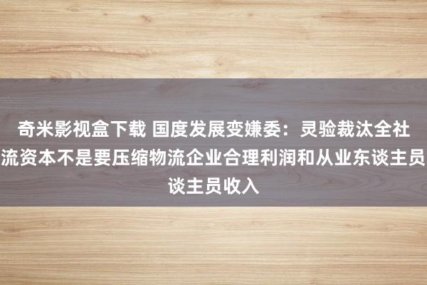 奇米影视盒下载 国度发展变嫌委：灵验裁汰全社会物流资本不是要压缩物流企业合理利润和从业东谈主员收入