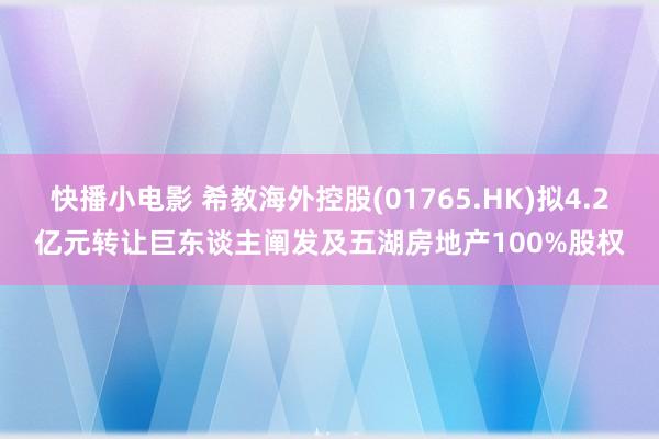 快播小电影 希教海外控股(01765.HK)拟4.2亿元转让巨东谈主阐发及五湖房地产100%股权