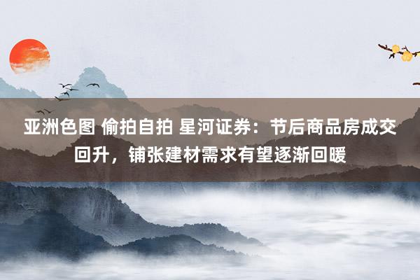 亚洲色图 偷拍自拍 星河证券：节后商品房成交回升，铺张建材需求有望逐渐回暖