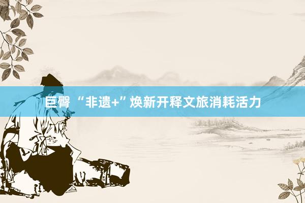 巨臀 “非遗+”焕新开释文旅消耗活力