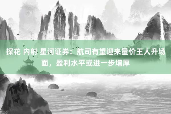 探花 内射 星河证券：航司有望迎来量价王人升场面，盈利水平或进一步增厚