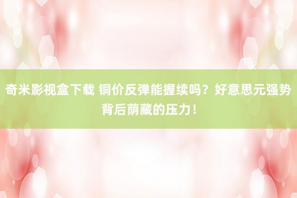 奇米影视盒下载 铜价反弹能握续吗？好意思元强势背后荫藏的压力！