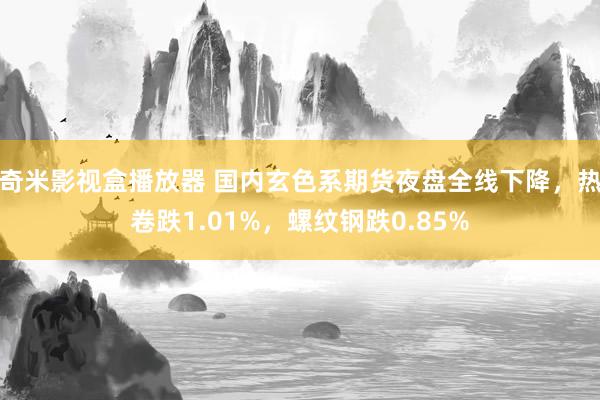 奇米影视盒播放器 国内玄色系期货夜盘全线下降，热卷跌1.01%，螺纹钢跌0.85%