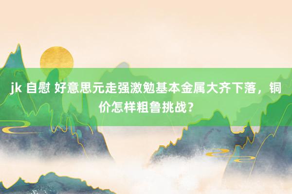 jk 自慰 好意思元走强激勉基本金属大齐下落，铜价怎样粗鲁挑战？