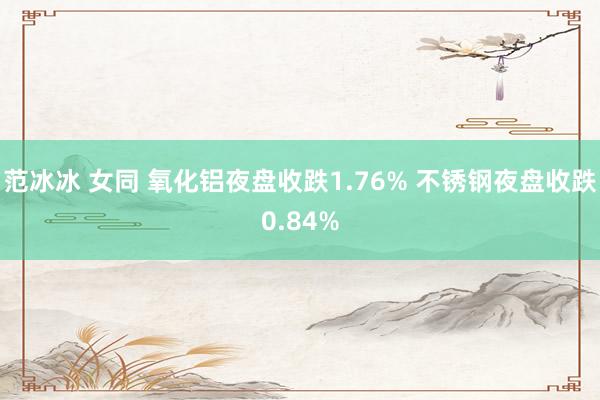 范冰冰 女同 氧化铝夜盘收跌1.76% 不锈钢夜盘收跌0.84%