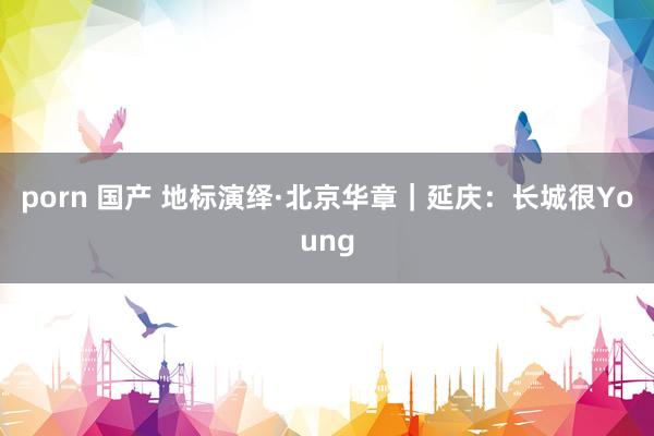 porn 国产 地标演绎·北京华章｜延庆：长城很Young
